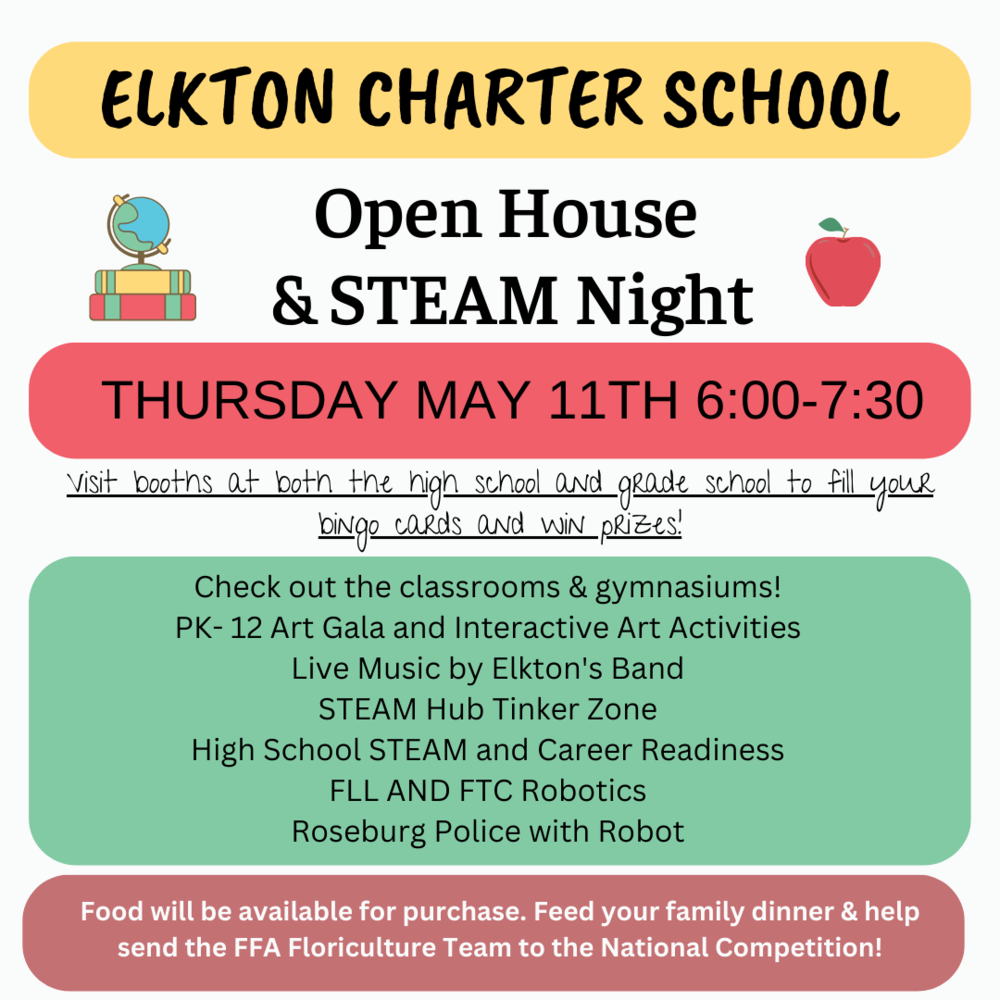 MARK YOUR CALENDARS! Elkton Charter School Open House & STEAM Night Thursday May 11th 6:00-7:30. Visit booths at both the high school and grade school to fill your bingo cards and win prizes!    Check out the classrooms & activities in the gymnasiums!  PK-12 Art Gala and interactive art activities, live music by Elkton's Band, STEAM Hub Tinker zone, High School STEAM and Career Readiness, FLL and FTC Robotics and Roseburg Police with Robot.  Food will be available for purchase. Feed your family dinner & help send the FFA Floriculture Team to the National Competition! 