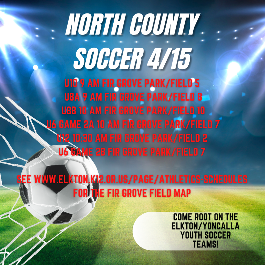 NORTH COUNTY SOCCER 4/15 U10 9 AM Fir Grove Park/Field 5 U8A 9 AM Fir Grove Park/Field 8 U8B 10 AM Fir Grove Park/Field 10 U6 Game 2A 10 AM Fir Grove Park/Field 7 U12 10:30 Fir Grove Park/Field 2 U6 Game 2B Fir Grove Park/Field 7  See WWW.Elkton.K12.OR.US/Page/Athletics-Schedules for the fir grove field map.   Come Root on the Elkton/Yoncalla Youth Soccer Teams!