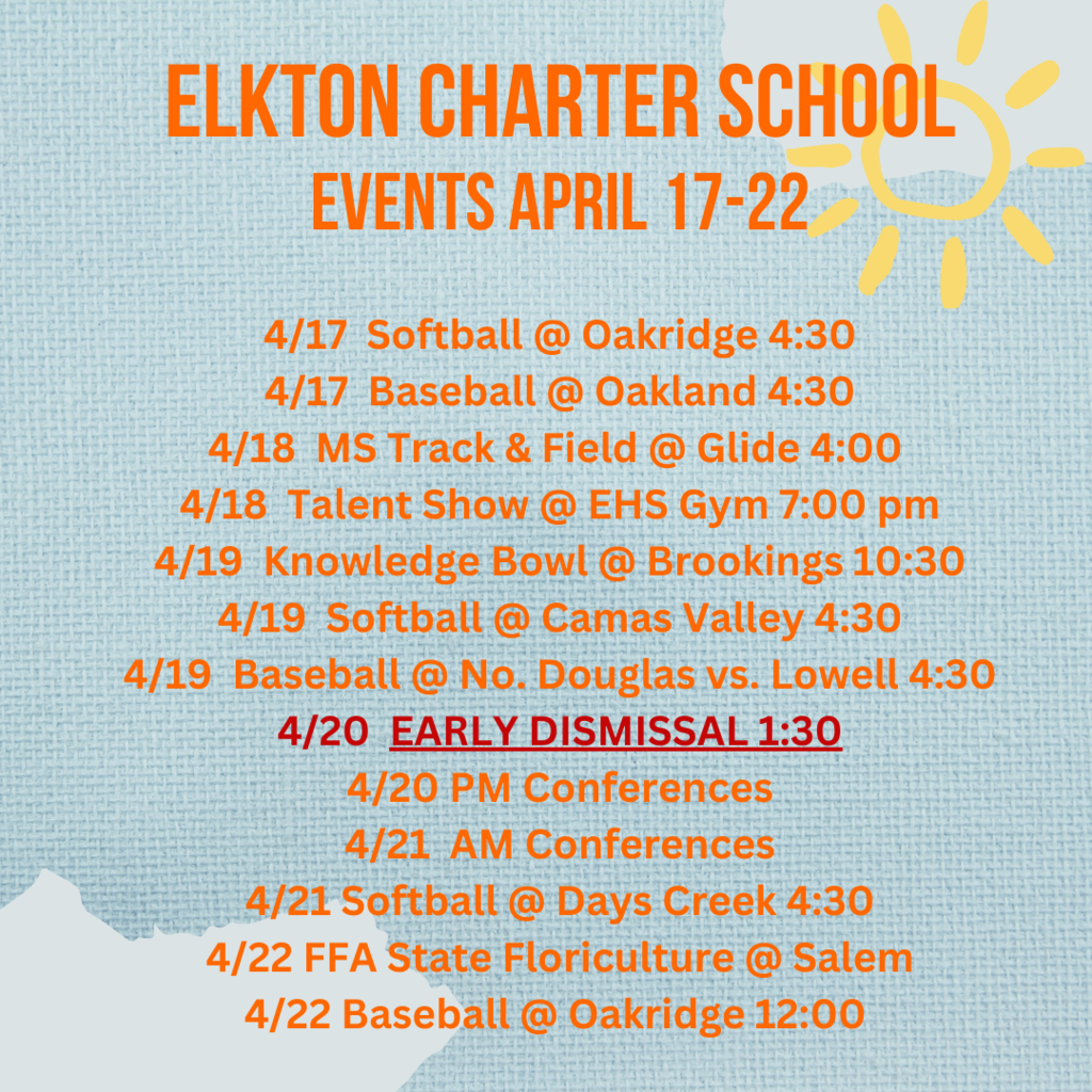 Elkton Charter School Events April 17-22 4/17  Softball @ Oakridge 4:30 4/17  Baseball @ Oakland 4:30 4/18  MS Track & Field @ Glide 4:00  4/18  Talent Show @ EHS Gym 7:00 pm 4/19  Knowledge Bowl @ Brookings 10:30 4/19  Softball @ Camas Valley 4:30 4/19  Baseball @ No. Douglas vs. Lowell 4:30 4/20  EARLY DISMISSAL 1:30 4/20 PM Conferences 4/21  AM Conferences 4/21 Softball @ Days Creek 4:30 4/22 FFA State Floriculture @ Salem 4/22 Baseball @ Oakridge 12:00 