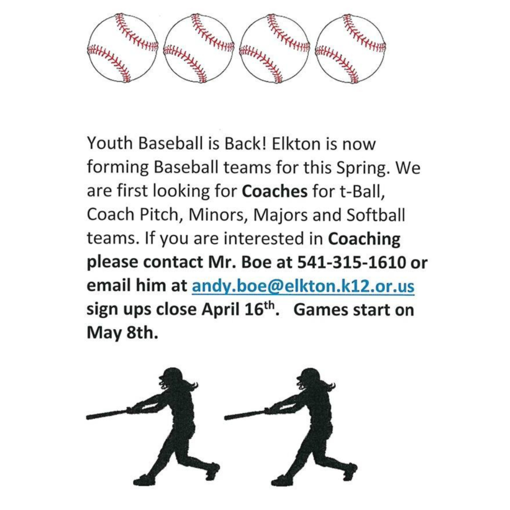 Youth Baseball is Back! Elkton is now forming baseball teams for this Spring. We are first looking for Coaches for t-ball, coach pitch, minors, majors and softball teams. If you are interested in Coaching please contact Mr. Boe at 541-315-1610 or email him at andy.boe@elkton.k12.or.us sign ups close April 16th. Games start on May 8th.