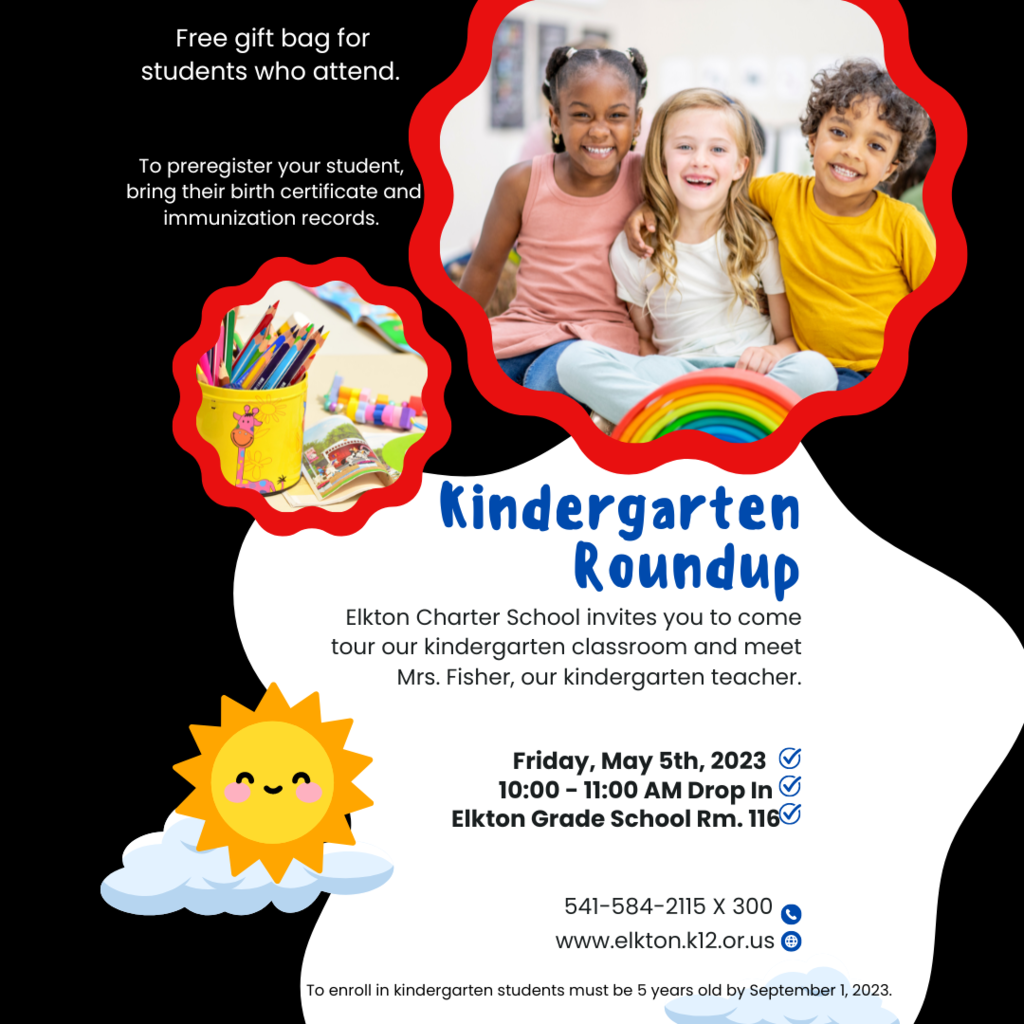KINDERGARTEN  ROUNDUP Free gift bag for students who attend. To preregister your student, bring their birth certificate and immunization records. Elkton Charter School invites you to come tour our kindergarten classroom and meet Mrs. Fisher, our kindergarten teacher.  Friday, May 5th, 2023 10:00-11:00 AM drop in Elkton Grade School Rm. 110, 541-584-2115 x 300, www.elkton.k12.or.us  To enroll in kindergarten students must be 5 years old by September 1, 2023.