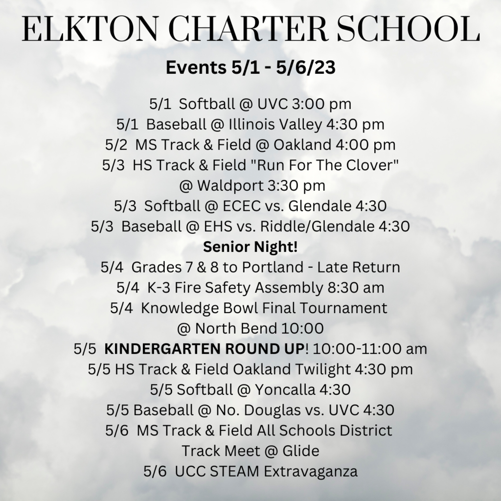 Elkton Charter School Events 5/1 - 5/6/23 5/1  Softball @ UVC 3:00 pm 5/1  Baseball @ Illinois Valley 4:30 pm 5/2  MS Track & Field @ Oakland 4:00 pm 5/3  HS Track & Field "Run For The Clover"  @ Waldport 3:30 pm 5/3  Softball @ ECEC vs. Glendale 4:30 5/3  Baseball @ EHS vs. Riddle/Glendale 4:30 Senior Night! 5/4  Grades 7 & 8 to Portland - Late Return 5/4  K-3 Fire Safety Assembly 8:30 am 5/4  Knowledge Bowl Final Tournament  @ North Bend 10:00 5/5  KINDERGARTEN ROUND UP! 10:00-11:00 am 5/5 HS Track & Field Oakland Twilight 4:30 pm 5/5 Softball @ Yoncalla 4:30 5/5 Baseball @ No. Douglas vs. UVC 4:30 5/6  MS Track & Field All Schools District  Track Meet @ Glide 5/6  UCC STEAM Extravaganza