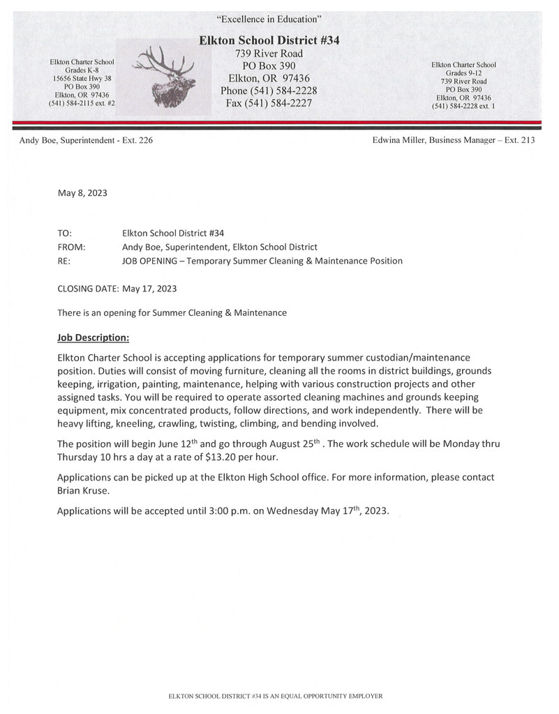 May 8, 2023  TO:		Elkton School District #34 FROM:		Andy Boe, Superintendent, Elkton School District RE:		JOB OPENING – Temporary Summer Cleaning & Maintenance Position  CLOSING DATE:	May 17, 2023  There is an opening for Summer Cleaning & Maintenance  Job Description: Elkton Charter School is accepting applications for temporary summer custodian/maintenance position. Duties will consist of moving furniture, cleaning all the rooms in district buildings, grounds keeping, irrigation, painting, maintenance, helping with various construction projects and other assigned tasks. You will be required to operate assorted cleaning machines and grounds keeping equipment, mix concentrated products, follow directions, and work independently.  There will be heavy lifting, kneeling, crawling, twisting, climbing, and bending involved. The position will begin June 12th and go through August 25th . The work schedule will be Monday thru Thursday 10 hrs a day at a rate of $13.20 per hour. Applications can be picked up at the Elkton High School office. For more information, please contact Brian Kruse.  Applications will be accepted until 3:00 p.m. on Wednesday May 17th, 2023. 