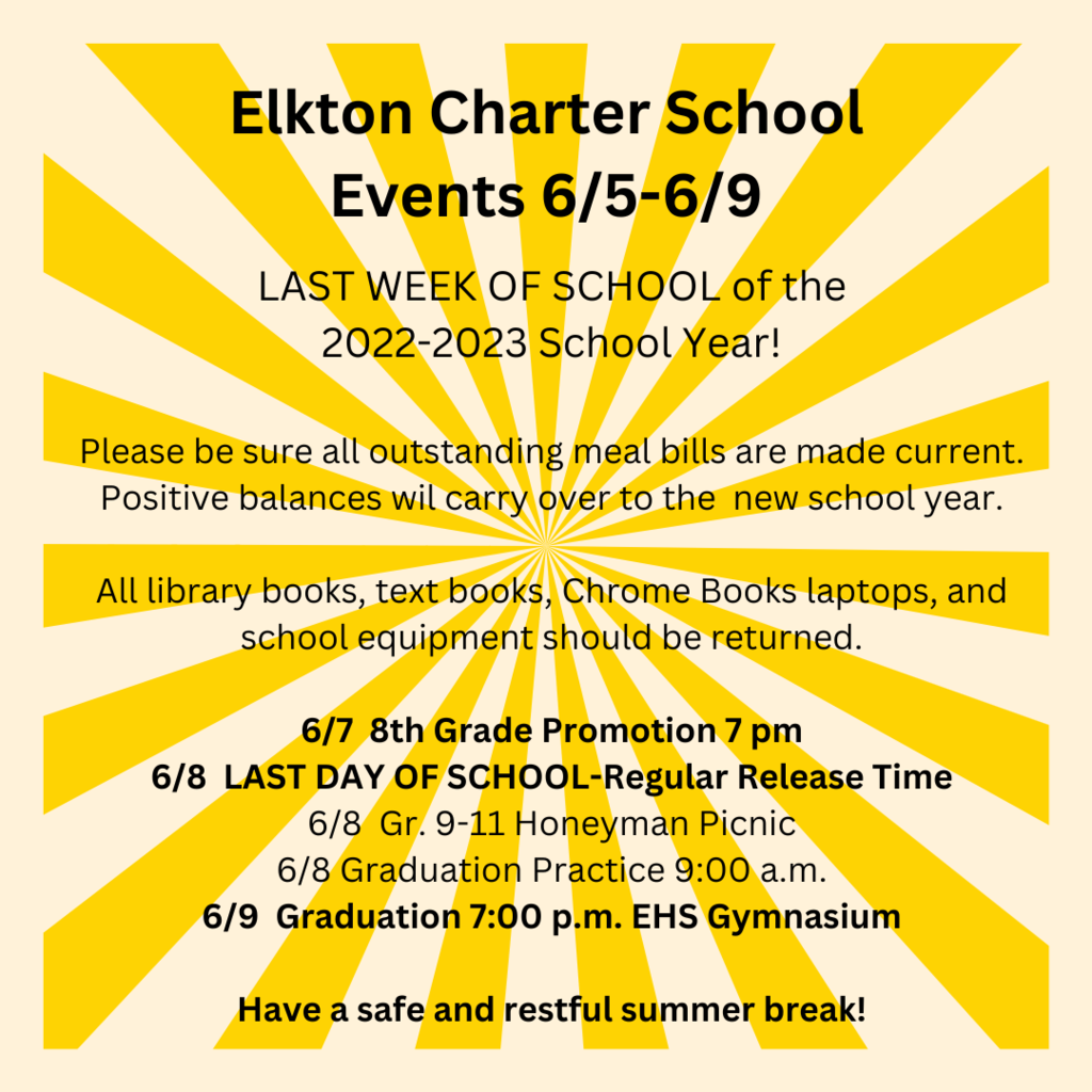 Elkton Charter School Events 6/5-6/9 LAST WEEK OF SCHOOL of the 2022-2023 School Year!  Please be sure all outstanding meal bills are made current. Positive balances wil carry over to the  new school year.  All library books, text books, Chrome Books laptops, and school equipment should be returned.  6/7  8th Grade Promotion 7 pm 6/8  LAST DAY OF SCHOOL-Regular Release Time 6/8  Gr. 9-11 Honeyman Picnic 6/8 Graduation Practice 9:00 a.m. 6/9  Graduation 7:00 p.m. EHS Gymnasium  Have a safe and restful summer break!
